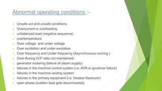 Abnormal operating conditions :-
 Unsafe act and unsafe conditions
 Overcurrent or overloading
 unbalanced load (negative sequence)
 overtemperature
 Over voltage and under voltage
 Over excitation and under excitation
 Over frequency and Under frequency (Asynchronous running )
 Over-fluxing (V/F ratio not maintained)
 generator motoring (failure of steam supply)
 failures in the machine control system (i.e. AVR or governor failure)
 failures in the machine cooling system
 failures in the primary equipment (i.e. breaker flashover)
 open phase (sudden load gets disconnected)
 