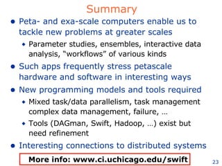 Summary Peta- and exa-scale computers enable us to tackle new problems at greater scales Parameter studies, ensembles, interactive data analysis, “workflows” of various kinds Such apps frequently stress petascale hardware and software in interesting ways New programming models and tools required Mixed task/data parallelism, task management complex data management, failure, …  Tools (DAGman, Swift, Hadoop, …) exist but need refinement Interesting connections to distributed systems More info: www.ci.uchicago.edu/swift 