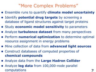 “More Complex Problems” Ensemble runs to quantify  climate model uncertainty Identify  potential drug targets  by screening a database of ligand structures against target proteins Study  economic model sensitivity  to parameters Analyze  turbulence dataset  from many perspectives Perform  numerical optimization  to determine optimal resource assignment in energy problems Mine collection of data from  advanced light sources   Construct databases of computed properties of  chemical compounds Analyze data from the  Large Hadron Collider Analyze  log data  from 100,000-node parallel computations 