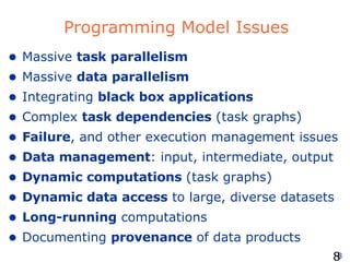 Programming Model Issues Massive  task parallelism Massive  data parallelism Integrating  black box applications Complex  task dependencies  (task graphs) Failure , and other execution management issues Data management : input, intermediate, output Dynamic computations  (task graphs) Dynamic data access  to large, diverse datasets Long-running  computations Documenting  provenance  of data products  