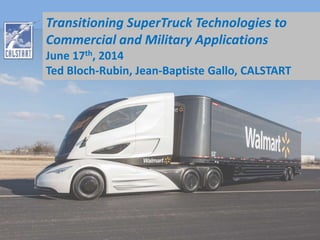 Transitioning SuperTruck Technologies to 
Commercial and Military Applications 
June 17th, 2014 
Ted Bloch-Rubin, Jean-Baptiste Gallo, CALSTART 
 