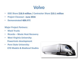 Volvo 
• DOE Share $18.9 million / Contractor Share $19.1 million 
• Project Closeout : June 2016 
• Demonstrated 48% BTE 
Major Project Partners: 
• Mack Trucks 
• Ricardo – Waste Heat Recovery 
• West Virginia University: 
Powertrain development 
• Penn State University: 
CFD Models & Biodiesel Studies 
11 
 
