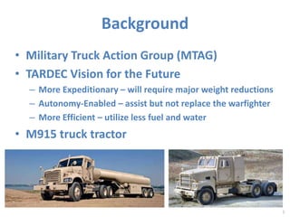 Background 
• Military Truck Action Group (MTAG) 
• TARDEC Vision for the Future 
– More Expeditionary – will require major weight reductions 
– Autonomy-Enabled – assist but not replace the warfighter 
– More Efficient – utilize less fuel and water 
• M915 truck tractor 
5 
 