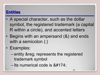Entities
• A special character, such as the dollar
symbol, the registered trademark (a capital
R within a circle), and accented letters
• Begins with an ampersand (&) and ends
with a semicolon (;)
• Examples:
– entity &reg; represents the registered
trademark symbol
– Its numerical code is ®
13

 