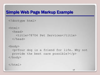 Simple Web Page Markup Example
<!doctype html>
<html>
<head>
<title>78704 Pet Services</title>
</head>
<body>
<p>Your dog is a friend for life. Why not
provide the best care possible?</p>
</body>
</html>
17

 