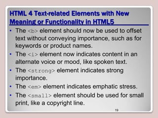 HTML 4 Text-related Elements with New
Meaning or Functionality in HTML5
• The <b> element should now be used to offset
text without conveying importance, such as for
keywords or product names.
• The <i> element now indicates content in an
alternate voice or mood, like spoken text.
• The <strong> element indicates strong
importance.
• The <em> element indicates emphatic stress.
• The <small> element should be used for small
print, like a copyright line.
19

 