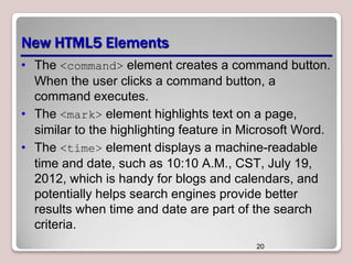 New HTML5 Elements
• The <command> element creates a command button.
When the user clicks a command button, a
command executes.
• The <mark> element highlights text on a page,
similar to the highlighting feature in Microsoft Word.
• The <time> element displays a machine-readable
time and date, such as 10:10 A.M., CST, July 19,
2012, which is handy for blogs and calendars, and
potentially helps search engines provide better
results when time and date are part of the search
criteria.
20

 