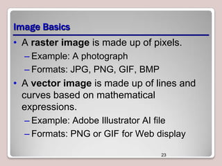 Image Basics
• A raster image is made up of pixels.
– Example: A photograph
– Formats: JPG, PNG, GIF, BMP

• A vector image is made up of lines and
curves based on mathematical
expressions.
– Example: Adobe Illustrator AI file
– Formats: PNG or GIF for Web display
23

 