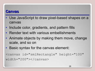 Canvas
• Use JavaScript to draw pixel-based shapes on a
canvas
• Include color, gradients, and pattern fills
• Render text with various embellishments
• Animate objects by making them move, change
scale, and so on
• Basic syntax for the canvas element:
<canvas id="smlRectangle" height="100"
width="200"></canvas>
28

 