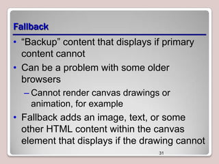 Fallback
• “Backup” content that displays if primary
content cannot
• Can be a problem with some older
browsers
– Cannot render canvas drawings or
animation, for example

• Fallback adds an image, text, or some
other HTML content within the canvas
element that displays if the drawing cannot
31

 