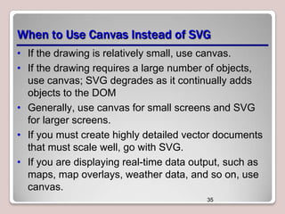 When to Use Canvas Instead of SVG
• If the drawing is relatively small, use canvas.
• If the drawing requires a large number of objects,
use canvas; SVG degrades as it continually adds
objects to the DOM
• Generally, use canvas for small screens and SVG
for larger screens.
• If you must create highly detailed vector documents
that must scale well, go with SVG.
• If you are displaying real-time data output, such as
maps, map overlays, weather data, and so on, use
canvas.
35

 