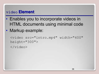 video Element

• Enables you to incorporate videos in
HTML documents using minimal code
• Markup example:
<video src="intro.mp4" width="400"
height="300">
</video>

36

 