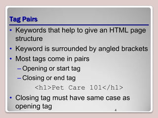 Tag Pairs
• Keywords that help to give an HTML page
structure
• Keyword is surrounded by angled brackets
• Most tags come in pairs
– Opening or start tag
– Closing or end tag

<h1>Pet Care 101</h1>

• Closing tag must have same case as
opening tag
4

 