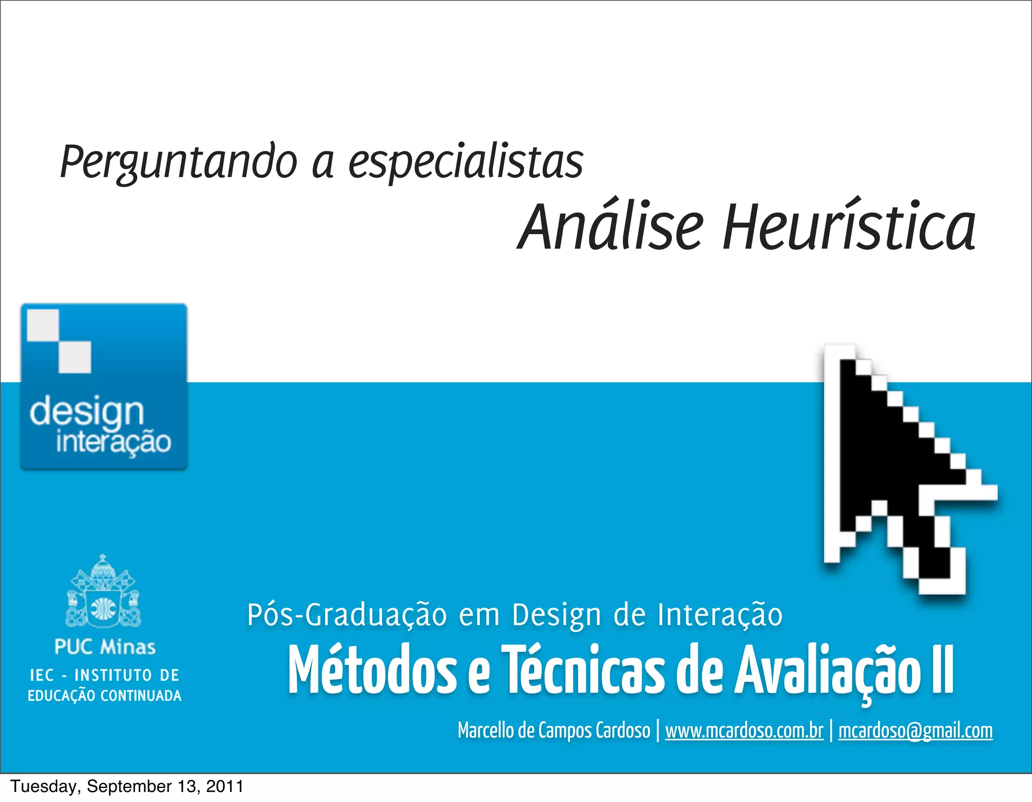 Métodos e Técnicas de Avaliação 2 / Marcello Cardoso




     Perguntando a especialistas
                                                   Análise Heurística




                              Pós-Graduação em Design de Interação
  IEC - INSTITUTO DE
 EDUCAÇÃO CONTINUADA            Métodos e Técnicas de Avaliação II
                                            Marcello de Campos Cardoso | www.mcardoso.com.br | mcardoso@gmail.com

Tuesday, September 13, 2011
 