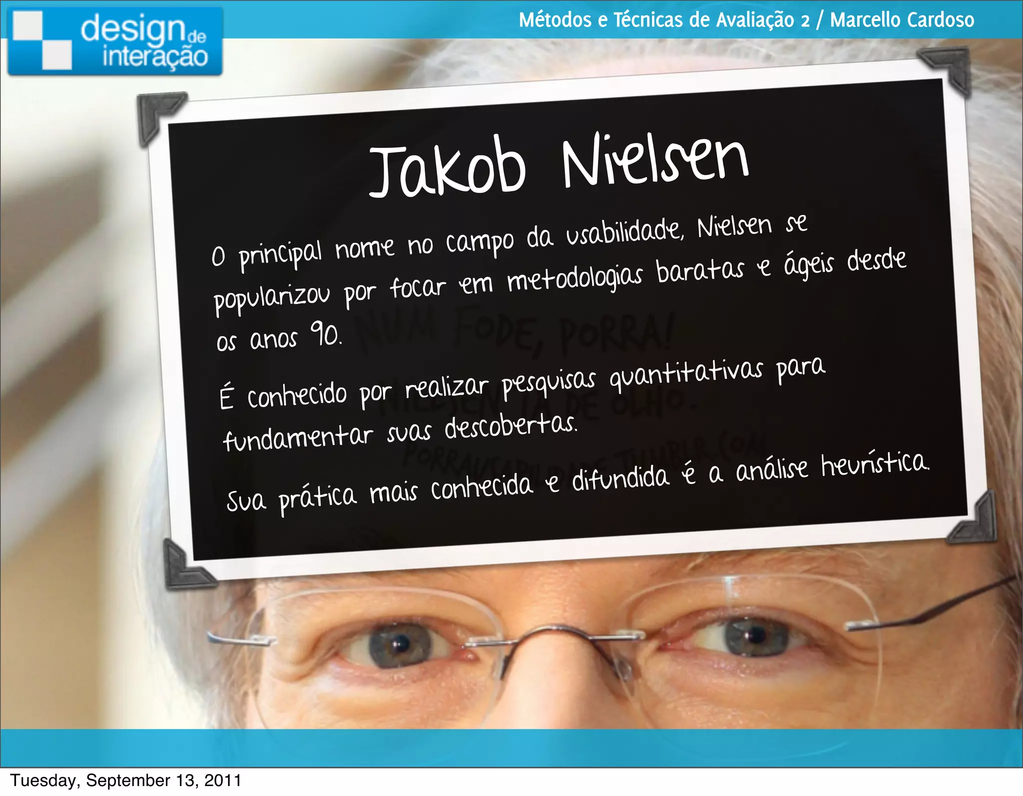 Métodos e Técnicas de Avaliação 2 / Marcello Cardoso




                                      J akob Nielsen
                                                                        lsen se
                                             cam po da usabilidade, Nie
                       O principal nome no                                    ágeis desde
                                               em me   todologias baratas e
                       popularizou por focar
                       os anos 90.
                                                                           s para
                                               ar pe squisas quantitativa
                        É conhecido por realiz
                                                    ertas.
                        fund amentar suas descob
                                                                                    urística.
                                              nhecida e difu  ndida é a análise he
                        Sua prática mais co




Tuesday, September 13, 2011
 
