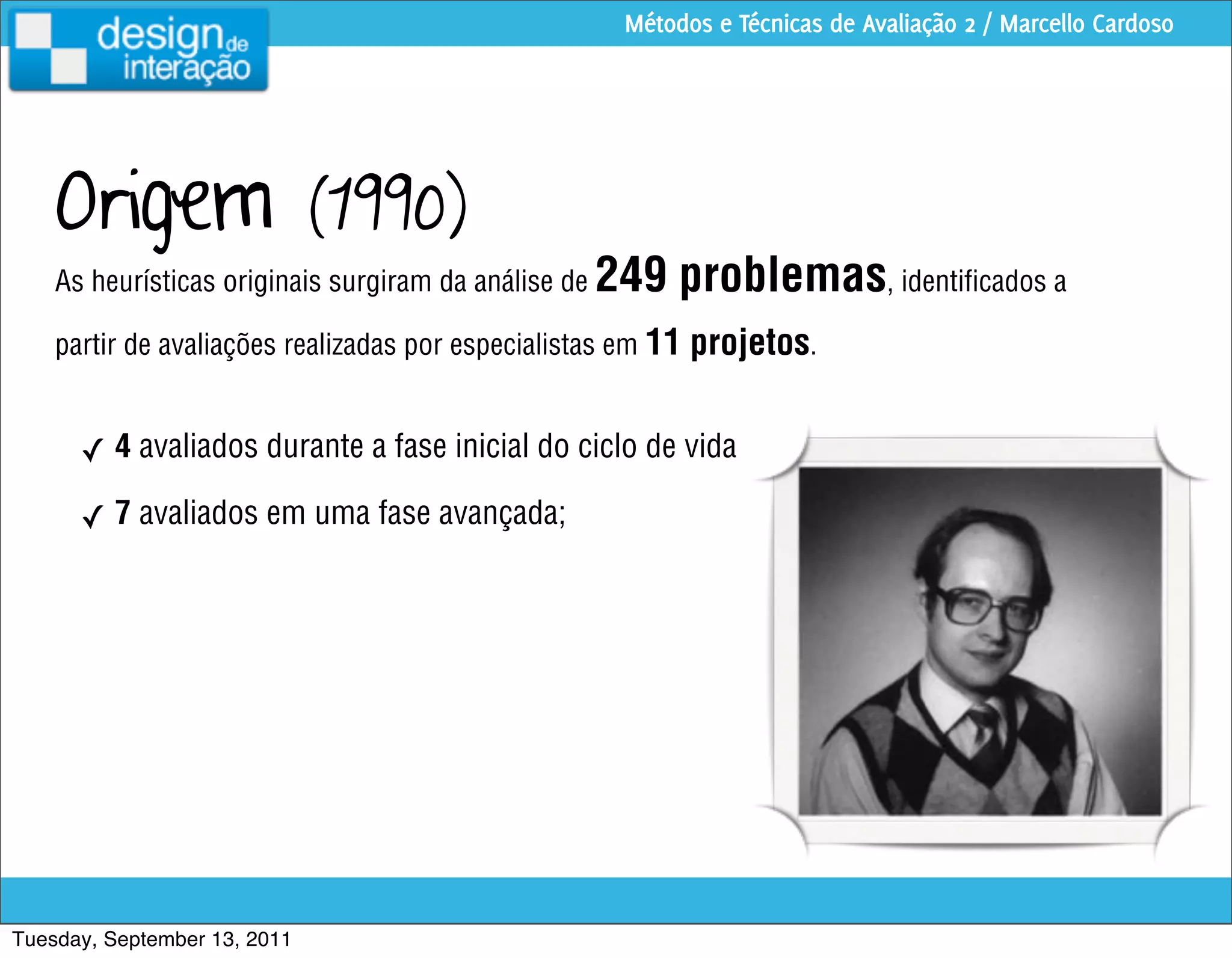 Métodos e Técnicas de Avaliação 2 / Marcello Cardoso




    Origem                    (1990)
    As heurísticas originais surgiram da análise de   249 problemas, identiﬁcados a
    partir de avaliações realizadas por especialistas em 11   projetos.

      ✓ 4 avaliados durante a fase inicial do ciclo de vida

      ✓ 7 avaliados em uma fase avançada;




Tuesday, September 13, 2011
 