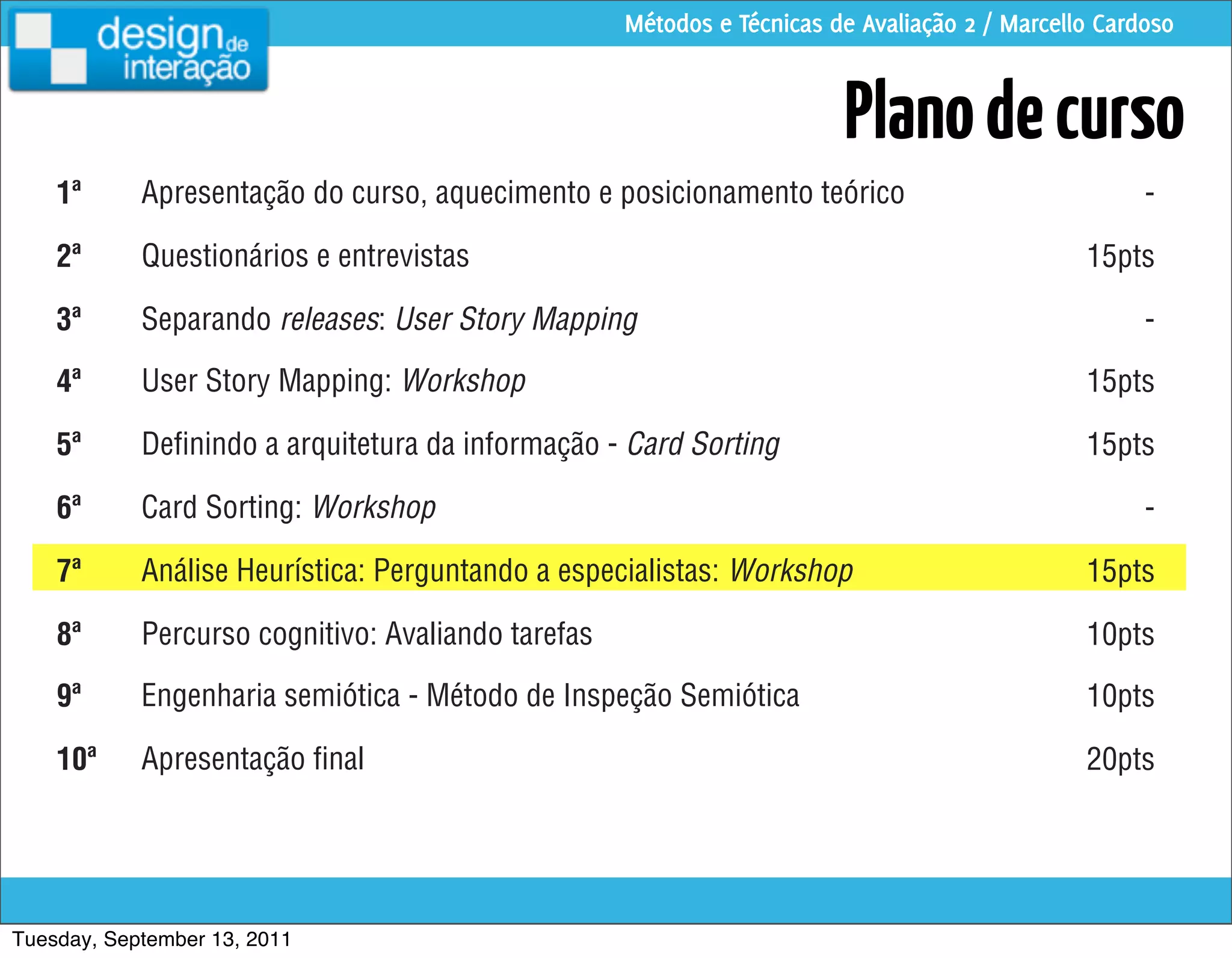 Métodos e Técnicas de Avaliação 2 / Marcello Cardoso


                                                                        Plano de curso
    1ª      Apresentação do curso, aquecimento e posicionamento teórico                              -

    2ª      Questionários e entrevistas                                                        15pts

    3ª      Separando releases: User Story Mapping                                                   -

    4ª      User Story Mapping: Workshop                                                       15pts

    5ª      Deﬁnindo a arquitetura da informação - Card Sorting                                15pts

    6ª      Card Sorting: Workshop                                                                   -

    7ª      Análise Heurística: Perguntando a especialistas: Workshop                          15pts

    8ª      Percurso cognitivo: Avaliando tarefas                                              10pts

    9ª      Engenharia semiótica - Método de Inspeção Semiótica                                10pts

    10ª     Apresentação ﬁnal                                                                  20pts




Tuesday, September 13, 2011
 