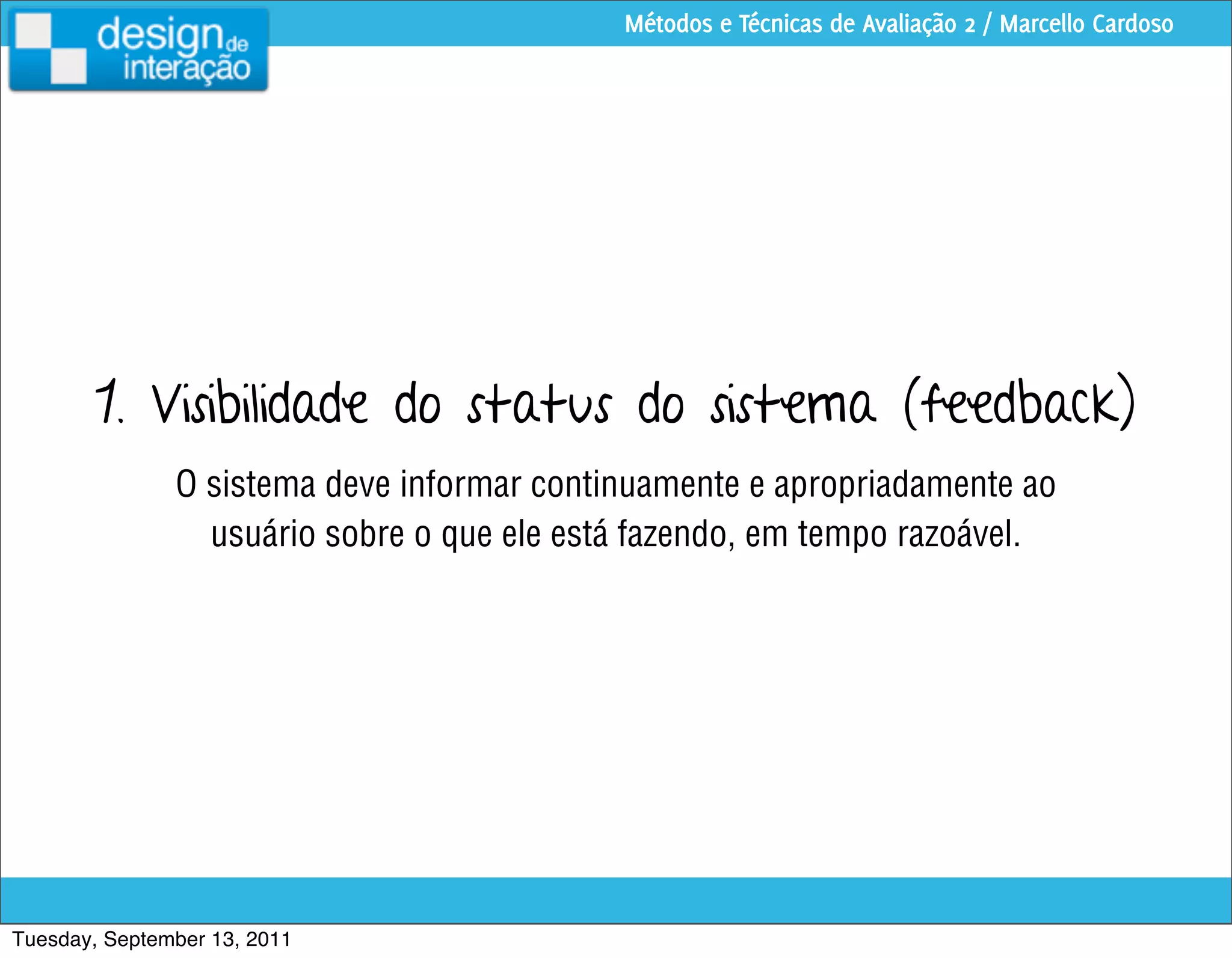 Métodos e Técnicas de Avaliação 2 / Marcello Cardoso




        1. Visibilidade do status do sistema (feedback)
               O sistema deve informar continuamente e apropriadamente ao
                 usuário sobre o que ele está fazendo, em tempo razoável.




Tuesday, September 13, 2011
 