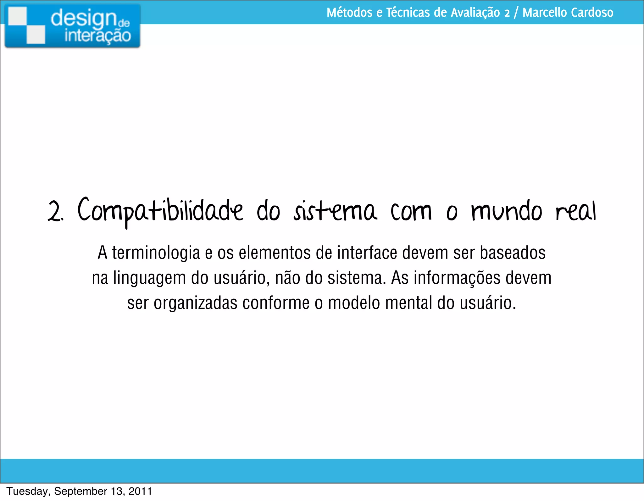 Métodos e Técnicas de Avaliação 2 / Marcello Cardoso




       2. Compatibilidade do sistema com o mundo real
                A terminologia e os elementos de interface devem ser baseados
               na linguagem do usuário, não do sistema. As informações devem
                     ser organizadas conforme o modelo mental do usuário.




Tuesday, September 13, 2011
 