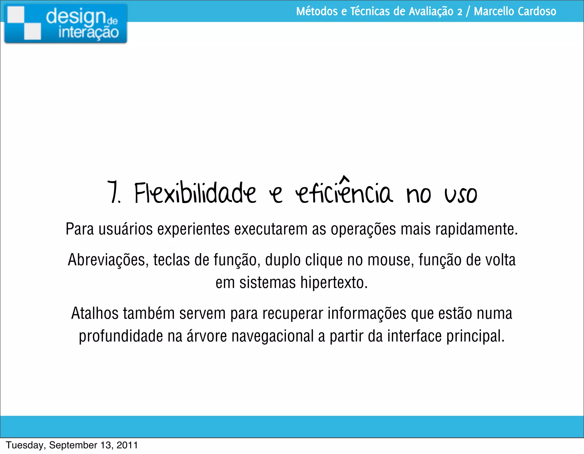Métodos e Técnicas de Avaliação 2 / Marcello Cardoso




                    7. Flexibilidade e eficiência no uso
            Para usuários experientes executarem as operações mais rapidamente.
            Abreviações, teclas de função, duplo clique no mouse, função de volta
                                   em sistemas hipertexto.
             Atalhos também servem para recuperar informações que estão numa
              profundidade na árvore navegacional a partir da interface principal.




Tuesday, September 13, 2011
 
