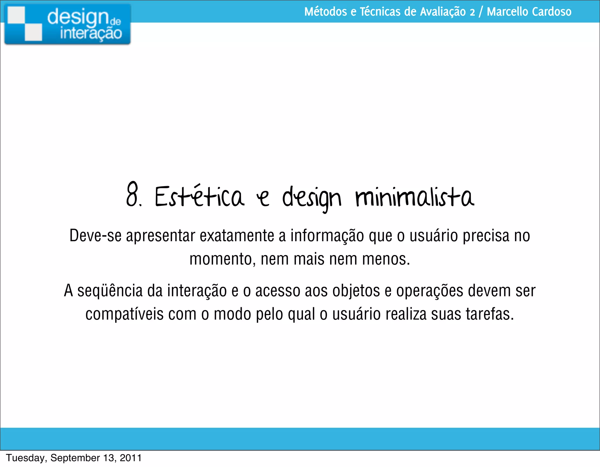 Métodos e Técnicas de Avaliação 2 / Marcello Cardoso




                       8. Estética e design minimalista
            Deve-se apresentar exatamente a informação que o usuário precisa no
                             momento, nem mais nem menos.
           A seqüência da interação e o acesso aos objetos e operações devem ser
              compatíveis com o modo pelo qual o usuário realiza suas tarefas.




Tuesday, September 13, 2011
 