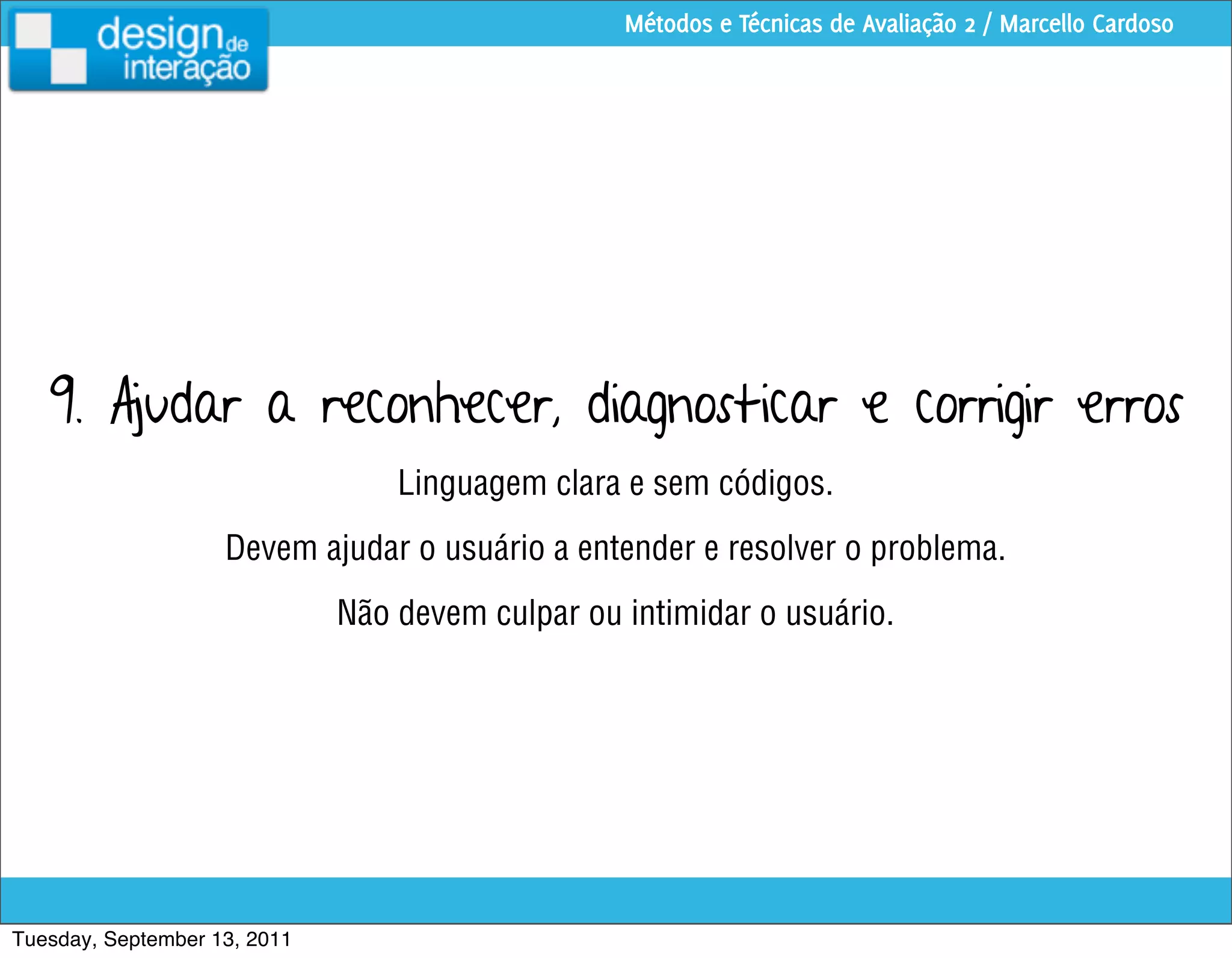 Métodos e Técnicas de Avaliação 2 / Marcello Cardoso




   9. Ajudar a reconhecer, diagnosticar e corrigir erros
                                  Linguagem clara e sem códigos.
                    Devem ajudar o usuário a entender e resolver o problema.
                              Não devem culpar ou intimidar o usuário.




Tuesday, September 13, 2011
 