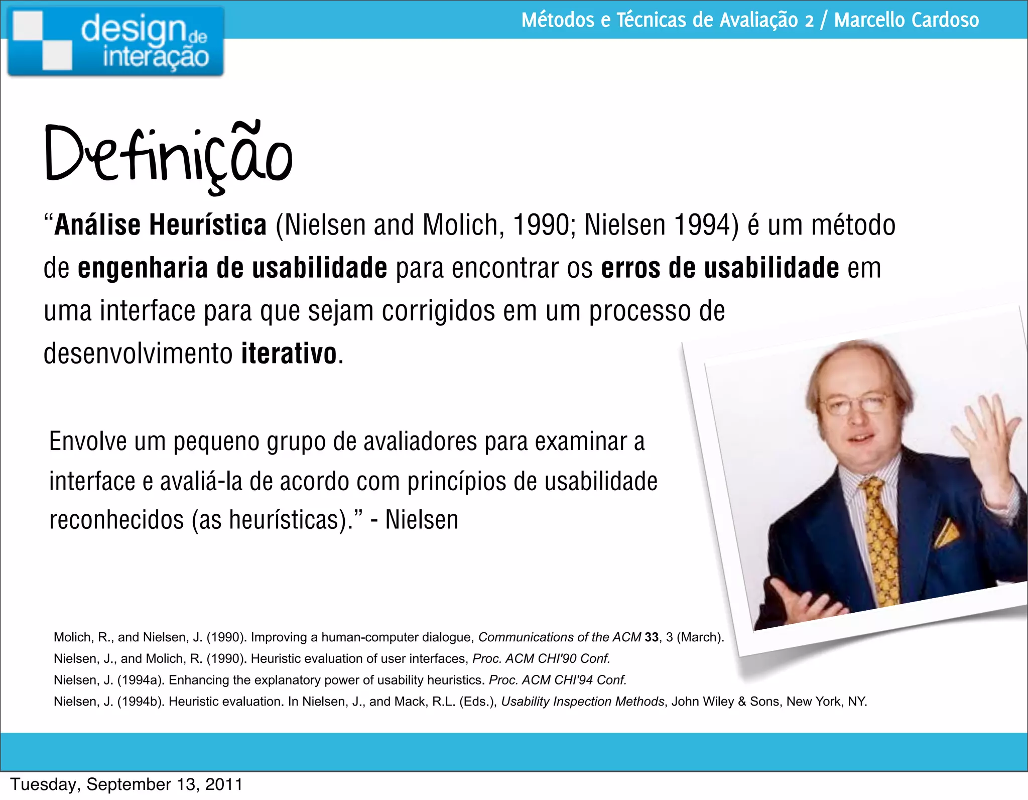 Métodos e Técnicas de Avaliação 2 / Marcello Cardoso




   Definição
   “Análise Heurística (Nielsen and Molich, 1990; Nielsen 1994) é um método
   de engenharia de usabilidade para encontrar os erros de usabilidade em
   uma interface para que sejam corrigidos em um processo de
   desenvolvimento iterativo.


    Envolve um pequeno grupo de avaliadores para examinar a
    interface e avaliá-la de acordo com princípios de usabilidade
    reconhecidos (as heurísticas).” - Nielsen



     Molich, R., and Nielsen, J. (1990). Improving a human-computer dialogue, Communications of the ACM 33, 3 (March).
     Nielsen, J., and Molich, R. (1990). Heuristic evaluation of user interfaces, Proc. ACM CHI'90 Conf.
     Nielsen, J. (1994a). Enhancing the explanatory power of usability heuristics. Proc. ACM CHI'94 Conf.
     Nielsen, J. (1994b). Heuristic evaluation. In Nielsen, J., and Mack, R.L. (Eds.), Usability Inspection Methods, John Wiley & Sons, New York, NY.




Tuesday, September 13, 2011
 