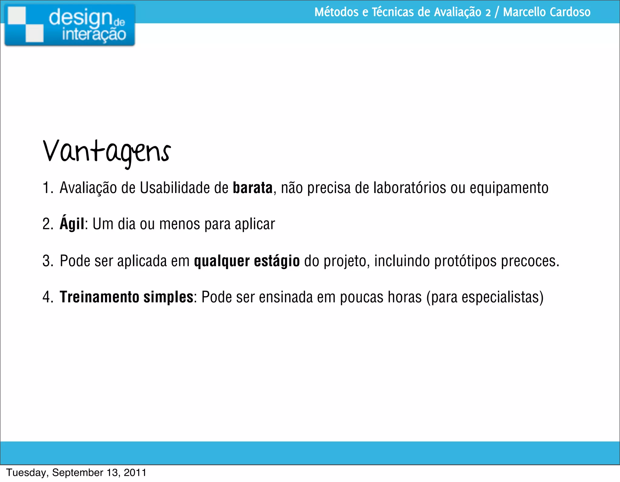 Métodos e Técnicas de Avaliação 2 / Marcello Cardoso




      Vantagens
      1. Avaliação de Usabilidade de barata, não precisa de laboratórios ou equipamento

      2. Ágil: Um dia ou menos para aplicar

      3. Pode ser aplicada em qualquer estágio do projeto, incluindo protótipos precoces.

      4. Treinamento simples: Pode ser ensinada em poucas horas (para especialistas)




Tuesday, September 13, 2011
 