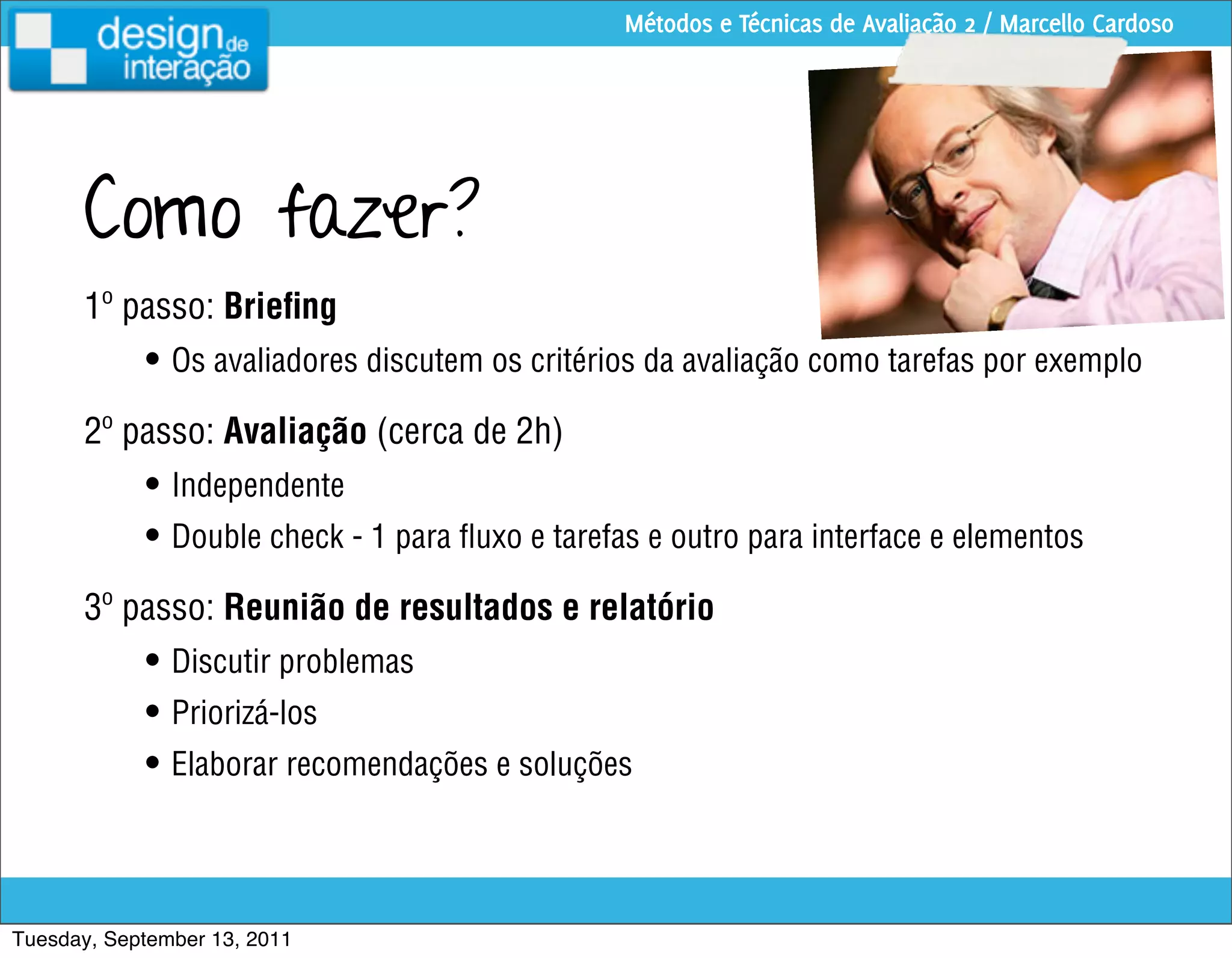 Métodos e Técnicas de Avaliação 2 / Marcello Cardoso




      Como fazer?
      1º passo: Brieﬁng
            • Os avaliadores discutem os critérios da avaliação como tarefas por exemplo
      2º passo: Avaliação (cerca de 2h)
            • Independente
            • Double check - 1 para ﬂuxo e tarefas e outro para interface e elementos
      3º passo: Reunião de resultados e relatório
            • Discutir problemas
            • Priorizá-los
            • Elaborar recomendações e soluções



Tuesday, September 13, 2011
 