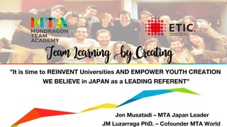 Jon Musatadi – MTA Japan Leader
JM Luzarraga PhD. – Cofounder MTA World
”It is time to REINVENT Universities AND EMPOWER YOUTH CREATION
WE BELIEVE in JAPAN as a LEADING REFERENT”
Team Learning by Creating
 
