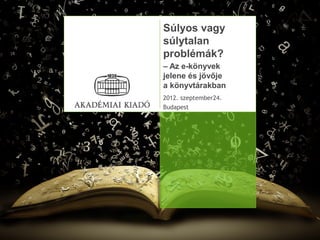 Súlyos vagy
súlytalan
problémák?
– Az e-könyvek
jelene és jövője
a könyvtárakban
2012. szeptember24.
Budapest
 