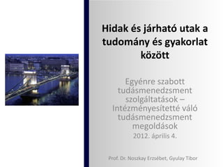 Hidak és járható utak a
tudomány és gyakorlat
        között

      Egyénre szabott
    tudásmenedzsment
      szolgáltatások –
  Intézményesítetté váló
    tudásmenedzsment
        megoldások
            2012. április 4.

 Prof. Dr. Noszkay Erzsébet, Gyulay Tibor
 