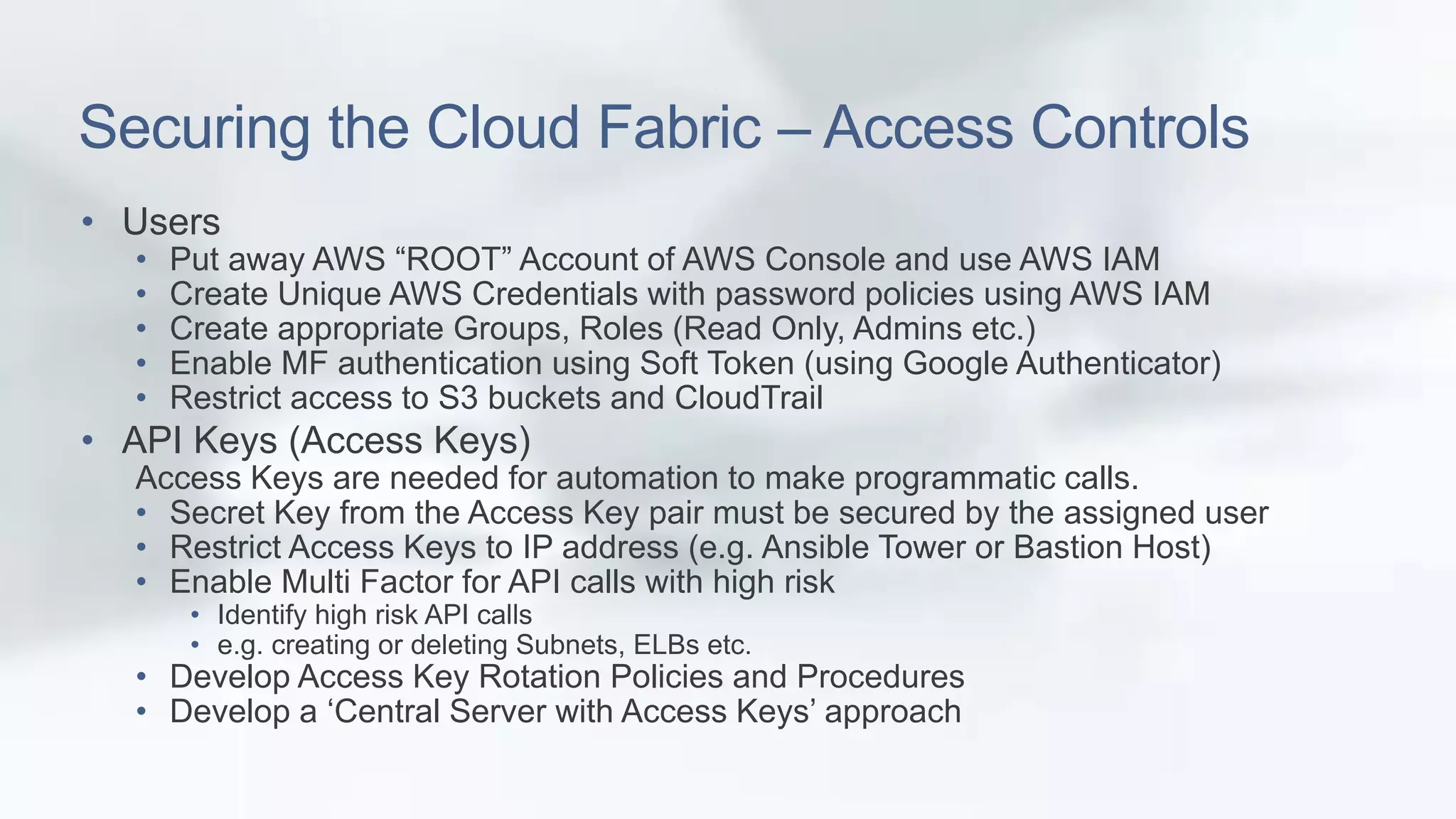 Securing the Cloud Fabric – Access Controls 
• Users 
• Put away AWS “ROOT” Account of AWS Console and use AWS IAM 
• Create Unique AWS Credentials with password policies using AWS IAM 
• Create appropriate Groups, Roles (Read Only, Admins etc.) 
• Enable MF authentication using Soft Token (using Google Authenticator) 
• Restrict access to S3 buckets and CloudTrail 
• API Keys (Access Keys) 
Access Keys are needed for automation to make programmatic calls. 
• Secret Key from the Access Key pair must be secured by the assigned user 
• Restrict Access Keys to IP address (e.g. Ansible Tower or Bastion Host) 
• Enable Multi Factor for API calls with high risk 
• Identify high risk API calls 
• e.g. creating or deleting Subnets, ELBs etc. 
• Develop Access Key Rotation Policies and Procedures 
• Develop a ‘Central Server with Access Keys’ approach 
 