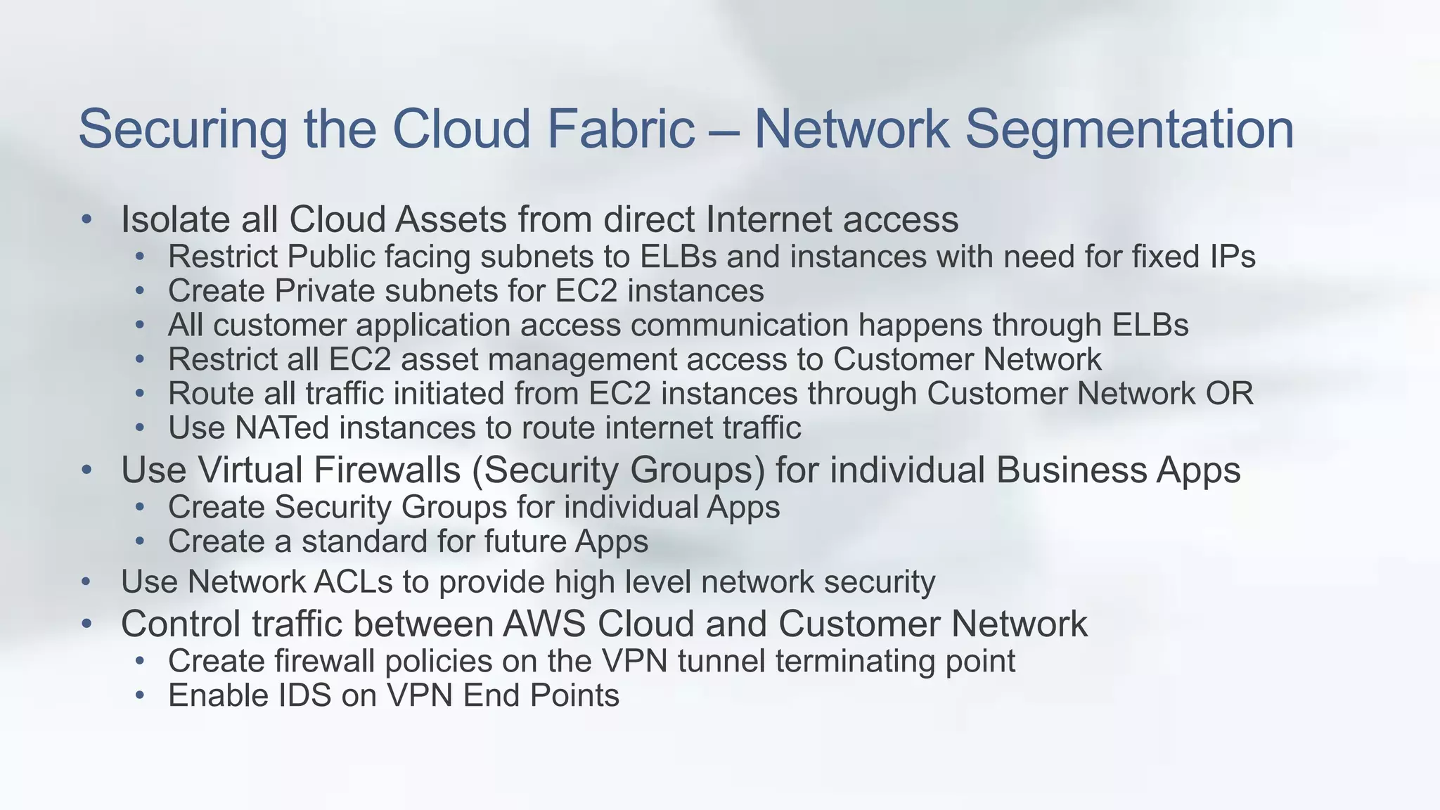Securing the Cloud Fabric – Network Segmentation 
• Isolate all Cloud Assets from direct Internet access 
• Restrict Public facing subnets to ELBs and instances with need for fixed IPs 
• Create Private subnets for EC2 instances 
• All customer application access communication happens through ELBs 
• Restrict all EC2 asset management access to Customer Network 
• Route all traffic initiated from EC2 instances through Customer Network OR 
• Use NATed instances to route internet traffic 
• Use Virtual Firewalls (Security Groups) for individual Business Apps 
• Create Security Groups for individual Apps 
• Create a standard for future Apps 
• Use Network ACLs to provide high level network security 
• Control traffic between AWS Cloud and Customer Network 
• Create firewall policies on the VPN tunnel terminating point 
• Enable IDS on VPN End Points 
 