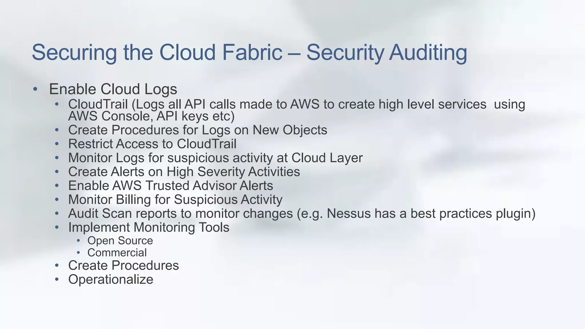 Securing the Cloud Fabric – Security Auditing 
• Enable Cloud Logs 
• CloudTrail (Logs all API calls made to AWS to create high level services using 
AWS Console, API keys etc) 
• Create Procedures for Logs on New Objects 
• Restrict Access to CloudTrail 
• Monitor Logs for suspicious activity at Cloud Layer 
• Create Alerts on High Severity Activities 
• Enable AWS Trusted Advisor Alerts 
• Monitor Billing for Suspicious Activity 
• Audit Scan reports to monitor changes (e.g. Nessus has a best practices plugin) 
• Implement Monitoring Tools 
• Open Source 
• Commercial 
• Create Procedures 
• Operationalize 
 