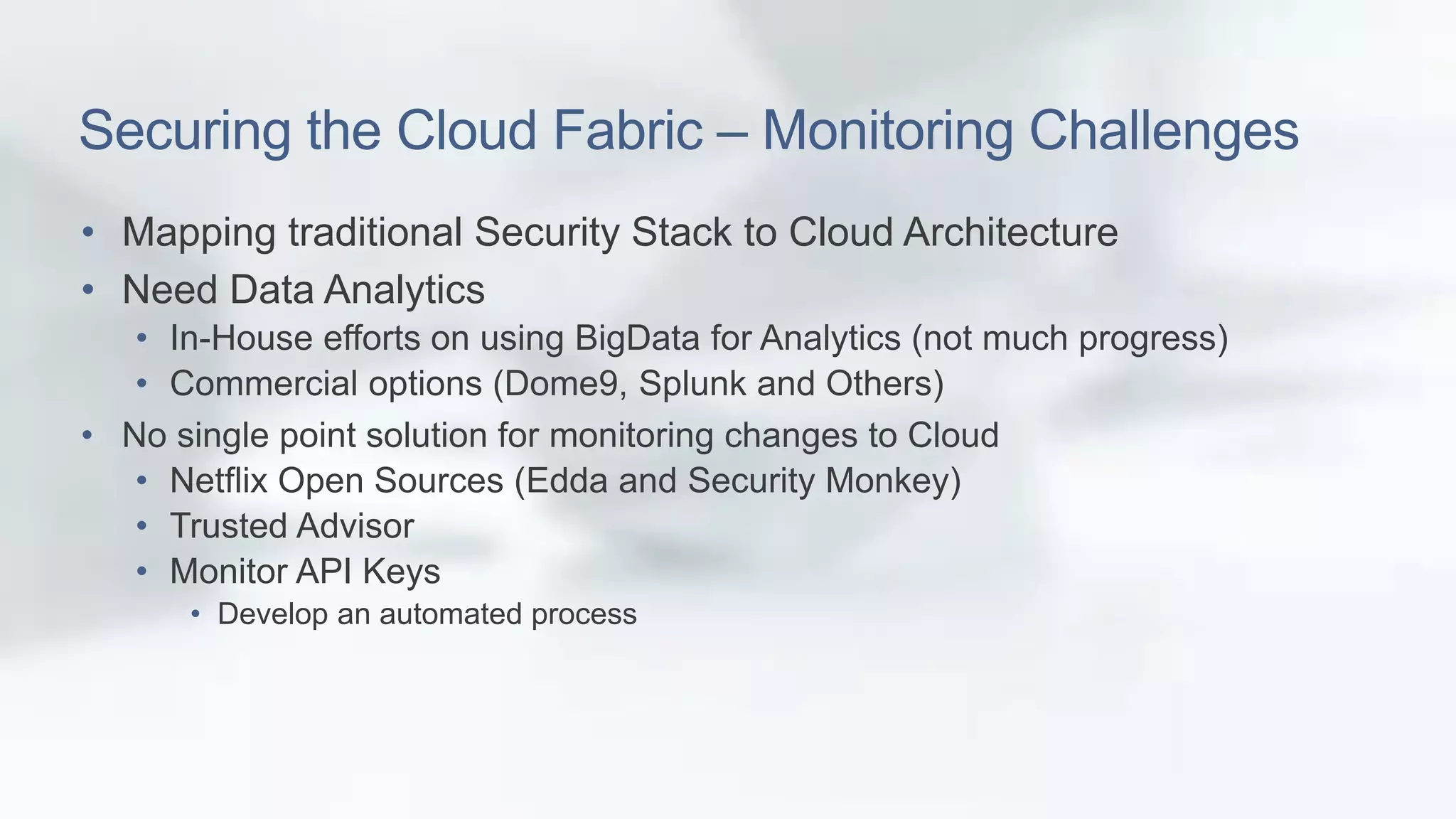 Securing the Cloud Fabric – Monitoring Challenges 
• Mapping traditional Security Stack to Cloud Architecture 
• Need Data Analytics 
• In-House efforts on using BigData for Analytics (not much progress) 
• Commercial options (Dome9, Splunk and Others) 
• No single point solution for monitoring changes to Cloud 
• Netflix Open Sources (Edda and Security Monkey) 
• Trusted Advisor 
• Monitor API Keys 
• Develop an automated process 
 