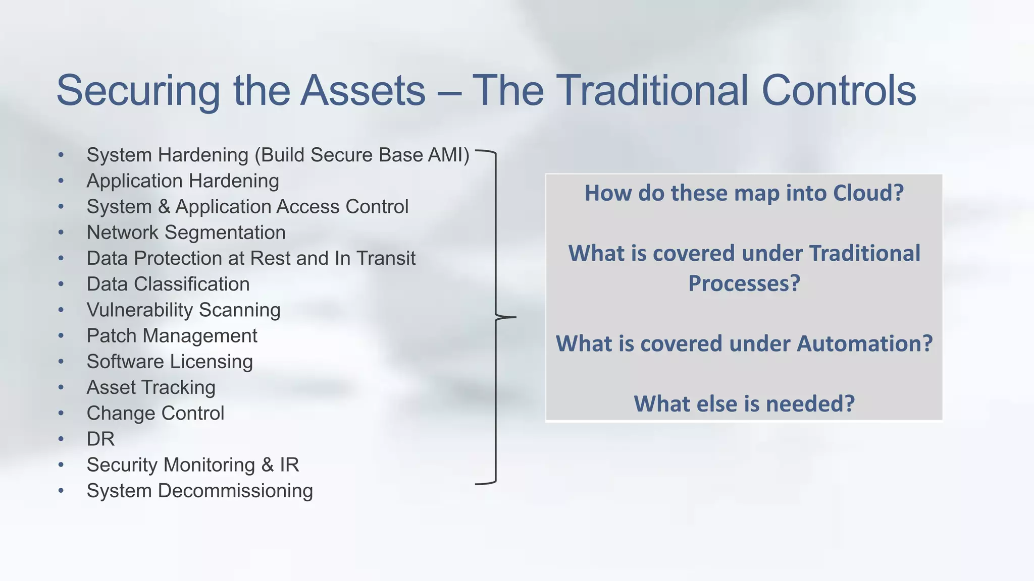 Securing the Assets – The Traditional Controls 
• System Hardening (Build Secure Base AMI) 
• Application Hardening 
• System & Application Access Control 
• Network Segmentation 
• Data Protection at Rest and In Transit 
• Data Classification 
• Vulnerability Scanning 
• Patch Management 
• Software Licensing 
• Asset Tracking 
• Change Control 
• DR 
• Security Monitoring & IR 
• System Decommissioning 
How do these map into Cloud? 
What is covered under Traditional 
Processes? 
What is covered under Automation? 
What else is needed? 
 