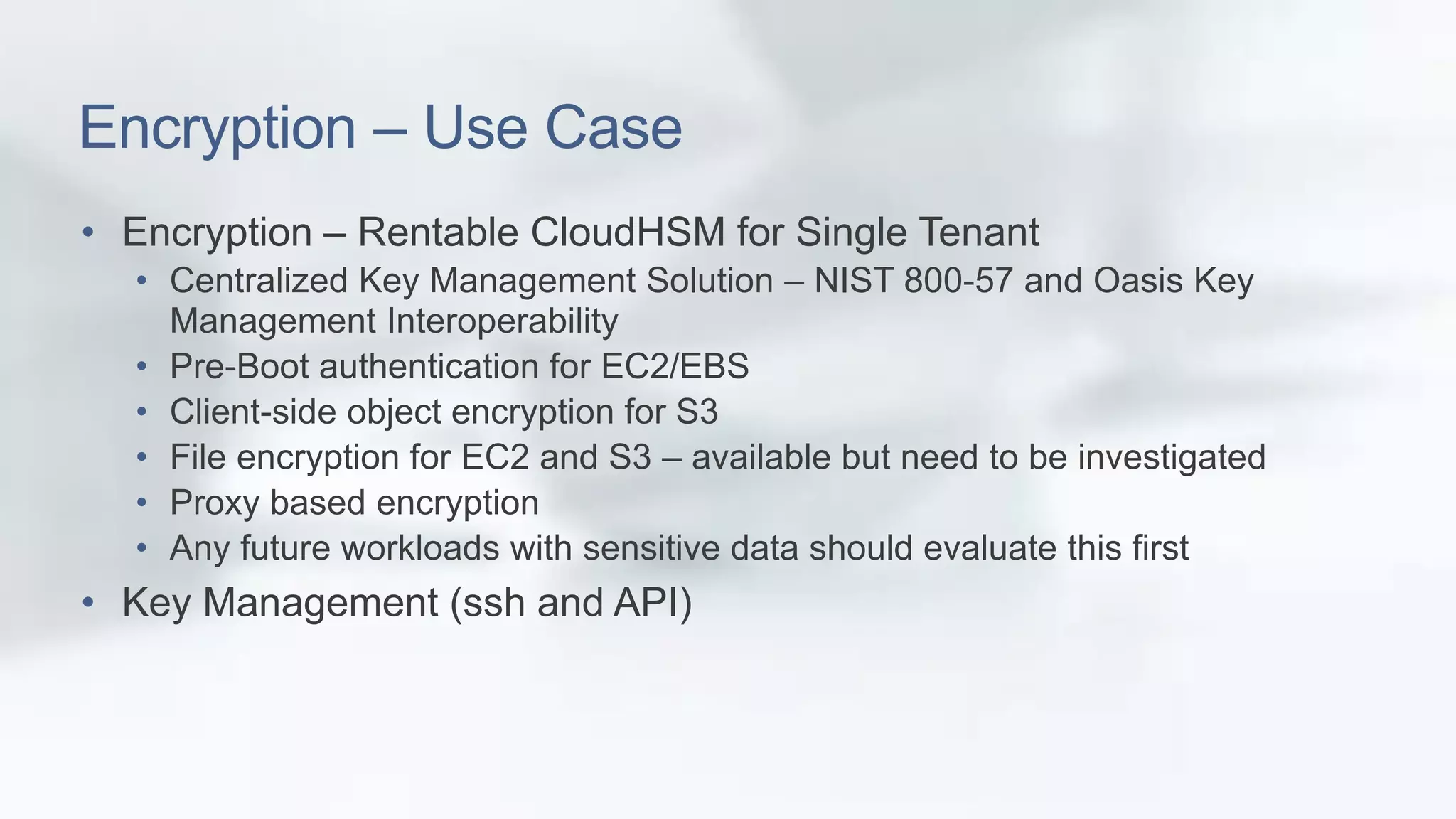 Encryption – Use Case 
• Encryption – Rentable CloudHSM for Single Tenant 
• Centralized Key Management Solution – NIST 800-57 and Oasis Key 
Management Interoperability 
• Pre-Boot authentication for EC2/EBS 
• Client-side object encryption for S3 
• File encryption for EC2 and S3 – available but need to be investigated 
• Proxy based encryption 
• Any future workloads with sensitive data should evaluate this first 
• Key Management (ssh and API) 
 