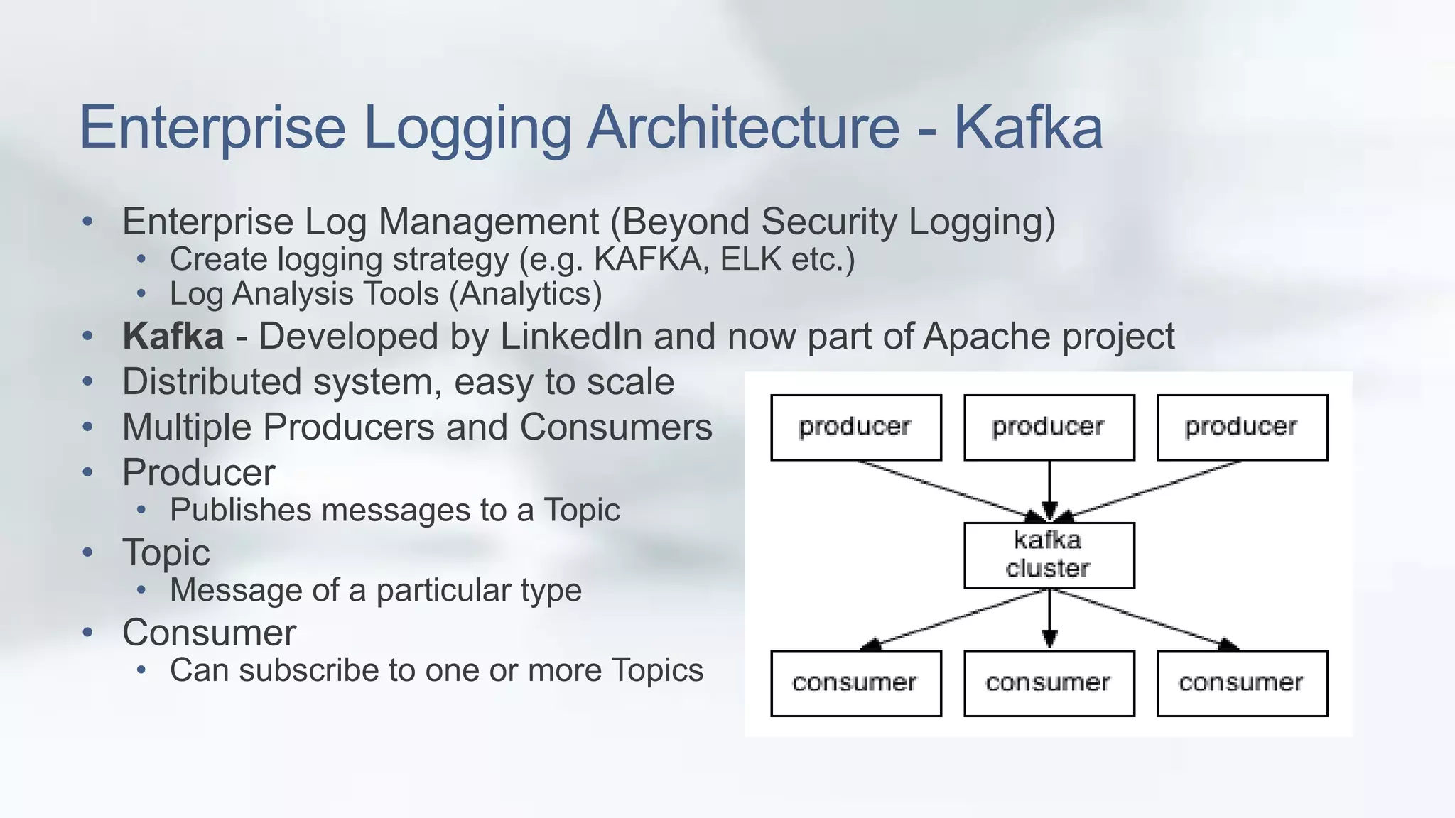 Enterprise Logging Architecture - Kafka 
• Enterprise Log Management (Beyond Security Logging) 
• Create logging strategy (e.g. KAFKA, ELK etc.) 
• Log Analysis Tools (Analytics) 
• Kafka - Developed by LinkedIn and now part of Apache project 
• Distributed system, easy to scale 
• Multiple Producers and Consumers 
• Producer 
• Publishes messages to a Topic 
• Topic 
• Message of a particular type 
• Consumer 
• Can subscribe to one or more Topics 
 