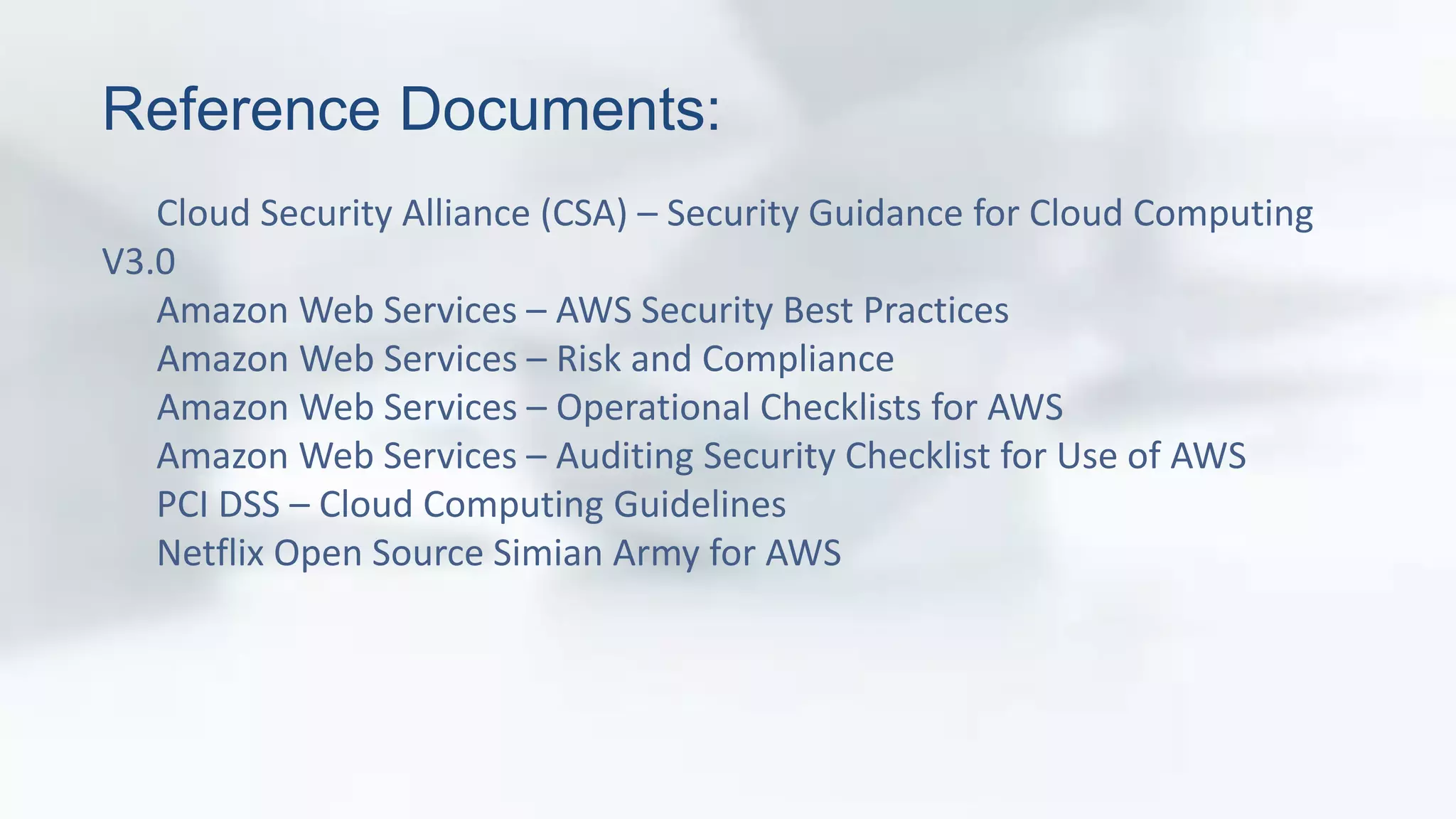 Reference Documents: 
Cloud Security Alliance (CSA) – Security Guidance for Cloud Computing 
V3.0 
Amazon Web Services – AWS Security Best Practices 
Amazon Web Services – Risk and Compliance 
Amazon Web Services – Operational Checklists for AWS 
Amazon Web Services – Auditing Security Checklist for Use of AWS 
PCI DSS – Cloud Computing Guidelines 
Netflix Open Source Simian Army for AWS 
 