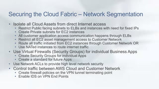 Securing the Cloud Fabric – Network Segmentation 
• Isolate all Cloud Assets from direct Internet access 
• Restrict Public facing subnets to ELBs and instances with need for fixed IPs 
• Create Private subnets for EC2 instances 
• All customer application access communication happens through ELBs 
• Restrict all EC2 asset management access to Customer Network 
• Route all traffic initiated from EC2 instances through Customer Network OR 
• Use NATed instances to route internet traffic 
• Use Virtual Firewalls (Security Groups) for individual Business Apps 
• Create Security Groups for individual Apps 
• Create a standard for future Apps 
• Use Network ACLs to provide high level network security 
• Control traffic between AWS Cloud and Customer Network 
• Create firewall policies on the VPN tunnel terminating point 
• Enable IDS on VPN End Points 
 
