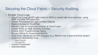 Securing the Cloud Fabric – Security Auditing 
• Enable Cloud Logs 
• CloudTrail (Logs all API calls made to AWS to create high level services using 
AWS Console, API keys etc) 
• Create Procedures for Logs on New Objects 
• Restrict Access to CloudTrail 
• Monitor Logs for suspicious activity at Cloud Layer 
• Create Alerts on High Severity Activities 
• Enable AWS Trusted Advisor Alerts 
• Monitor Billing for Suspicious Activity 
• Audit Scan reports to monitor changes (e.g. Nessus has a best practices plugin) 
• Implement Monitoring Tools 
• Open Source 
• Commercial 
• Create Procedures 
• Operationalize 
 