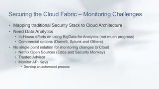 Securing the Cloud Fabric – Monitoring Challenges 
• Mapping traditional Security Stack to Cloud Architecture 
• Need Data Analytics 
• In-House efforts on using BigData for Analytics (not much progress) 
• Commercial options (Dome9, Splunk and Others) 
• No single point solution for monitoring changes to Cloud 
• Netflix Open Sources (Edda and Security Monkey) 
• Trusted Advisor 
• Monitor API Keys 
• Develop an automated process 
 