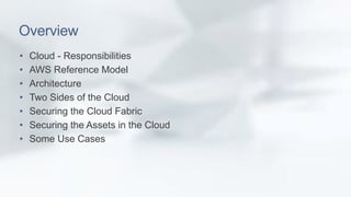Overview 
• Cloud - Responsibilities 
• AWS Reference Model 
• Architecture 
• Two Sides of the Cloud 
• Securing the Cloud Fabric 
• Securing the Assets in the Cloud 
• Some Use Cases 
 