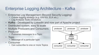 Enterprise Logging Architecture - Kafka 
• Enterprise Log Management (Beyond Security Logging) 
• Create logging strategy (e.g. KAFKA, ELK etc.) 
• Log Analysis Tools (Analytics) 
• Kafka - Developed by LinkedIn and now part of Apache project 
• Distributed system, easy to scale 
• Multiple Producers and Consumers 
• Producer 
• Publishes messages to a Topic 
• Topic 
• Message of a particular type 
• Consumer 
• Can subscribe to one or more Topics 
 