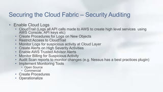 Securing the Cloud Fabric – Security Auditing 
• Enable Cloud Logs 
• CloudTrail (Logs all API calls made to AWS to create...