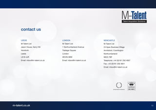 contact us

      LEEDS                         LONDON                        NEWCASTLE
      M-Talent Ltd                  M-Talent Ltd                  M-Talent Ltd
      Jason House, Kerry Hill       1 Northumberland Avenue       24 Apex Business Village
      Horsforth                     Trafalgar Square              Annitsford, Cramlington
      Leeds                         London                        Northumberland
      LS18 4JR                      WC2N 5BW                      NE23 7BF
      Email: inbox@m-talent.co.uk   Email: inbox@m-talent.co.uk   Telephone: +44 (0)191 250 4957
                                                                  Fax: +44 (0)191 250 4841
                                                                  Email: inbox@m-talent.co.uk




m-talent.co.uk                                                                                     10
                                                                                                    10
 