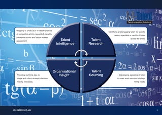 Mapping to produce an in-depth analysis
                                                                            Identifying and engaging talent for specific
  of competitor activity, rewards & benefits,
                                                                                   senior, specialist or hard-to-fill roles
  perception audits and labour market
                                                                                                       across the world.
  assessment.                                        Talent       Talent
                                                  Intelligence   Research




                                                Organisational    Talent
   Providing real-time data to                     Insight       Sourcing                Developing a pipeline of talent
   shape and inform strategic decision                                                to meet short-term and strategic
   making processes.                                                                                        hiring needs.




m-talent.co.uk                                                                                                                2
 