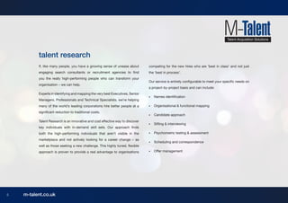 talent research
          If, like many people, you have a growing sense of unease about        competing for the new hires who are ‘best in class’ and not just
          engaging search consultants or recruitment agencies to find           the ‘best in process’.
          you the really high-performing people who can transform your
                                                                                Our service is entirely configurable to meet your specific needs on
          organisation – we can help.
                                                                                a project-by-project basis and can include:
          Experts in identifying and mapping the very best Executives, Senior
                                                                                •	   Names identification
          Managers, Professionals and Technical Specialists, we’re helping
          many of the world’s leading corporations hire better people at a      •	   Organisational & functional mapping
          significant reduction to traditional costs.
                                                                                •	   Candidate approach
          Talent Research is an innovative and cost effective way to discover
                                                                                •	   Sifting & interviewing
          key individuals with in-demand skill sets. Our approach finds
          both the high-performing individuals that aren’t visible in the       •	   Psychometric testing & assessment
          marketplace and not actively looking for a career change – as
                                                                                •	   Scheduling and correspondence
          well as those seeking a new challenge. This highly tuned, flexible
          approach is proven to provide a real advantage to organisations       •	   Offer management




5   m-talent.co.uk
 