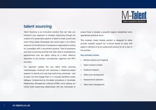 talent sourcing
            Talent Sourcing is an innovative solution that can help you        ensure there is already a powerful rapport established when
            transform your approach to strategic resourcing through the        appropriate positions occur.
            creation of a sustainable pipeline of talent to meet current and
                                                                               This modular, totally flexible solution is designed to either
            future hiring needs. Developed over recent years, it is a direct
                                                                               provide overspill support for in-house teams to cope with
            response to the demands of progressive organisations looking
                                                                               peaks in demand or as an outsourced solution for all or part of
            for a paradigm shift in recruitment practice. Tired of expensive
                                                                               the process.
            and time-consuming activities that often lead to unsatisfactory
            appointments they are rightly calling for a fresh, effective       Key activities include:
            alternative to job boards, consultancies, agencies and RPO
                                                                               •	   Market analysis and mapping
            providers.
                                                                               •	   Talent network creation
            Our approach applies the very latest online sourcing
            methodologies combined with advances in telephone-based            •	   Audience research
            research to identify and map high-performing individuals - and
                                                                               •	   Talent pool development
            to reach out and engage them in a mutually beneficial career
            dialogue. Underpinned by the latest innovations in Candidate       •	   Assessment & selection

            Relationship Management software (CRM), we’re helping our
                                                                               •	   Talent bank management
            clients build career-long relationships with key individuals to




7   m-talent.co.uk
 